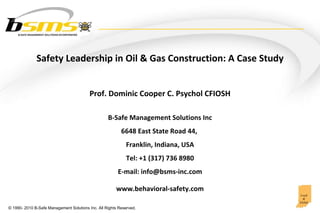 Prof. Dominic Cooper C. Psychol CFIOSH Safety Leadership in Oil & Gas Construction: A Case Study B-Safe Management Solutions Inc 6648 East State Road 44,  Franklin, Indiana, USA Tel: +1 (317) 736 8980 E-mail: info@bsms-inc.com www.behavioral-safety.com 