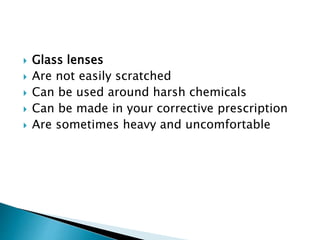  Glass lenses
 Are not easily scratched
 Can be used around harsh chemicals
 Can be made in your corrective prescription
 Are sometimes heavy and uncomfortable
 