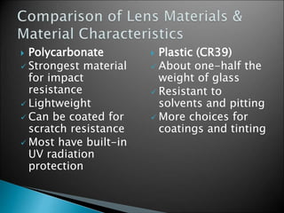  Polycarbonate
 Strongest material
for impact
resistance
 Lightweight
 Can be coated for
scratch resistance
 Most have built-in
UV radiation
protection
 Plastic (CR39)
 About one-half the
weight of glass
 Resistant to
solvents and pitting
 More choices for
coatings and tinting
 