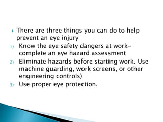  There are three things you can do to help
prevent an eye injury
1) Know the eye safety dangers at work-
complete an eye hazard assessment
2) Eliminate hazards before starting work. Use
machine guarding, work screens, or other
engineering controls)
3) Use proper eye protection.
 