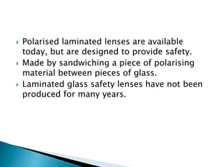  Polarised laminated lenses are available
today, but are designed to provide safety.
 Made by sandwiching a piece of polarising
material between pieces of glass.
 Laminated glass safety lenses have not been
produced for many years.
 