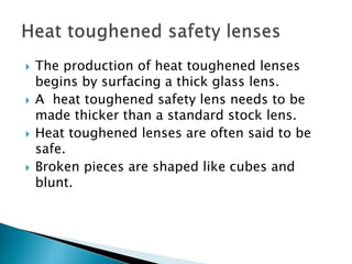  The production of heat toughened lenses
begins by surfacing a thick glass lens.
 A heat toughened safety lens needs to be
made thicker than a standard stock lens.
 Heat toughened lenses are often said to be
safe.
 Broken pieces are shaped like cubes and
blunt.
 