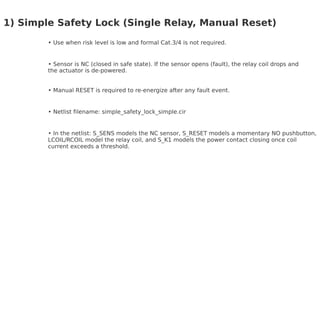 1) Simple Safety Lock (Single Relay, Manual Reset)
Use when risk level is low and formal Cat.3/4 is not required.
Sensor is NC (closed in safe state). If the sensor opens (fault), the relay coil drops and
the actuator is de-powered.
Manual RESET is required to re-energize after any fault event.
Netlist filename: simple_safety_lock_simple.cir
In the netlist: S_SENS models the NC sensor, S_RESET models a momentary NO pushbutton,
LCOIL/RCOIL model the relay coil, and S_K1 models the power contact closing once coil
current exceeds a threshold.
 
