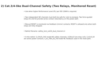 2) Cat.3/4-like Dual-Channel Safety (Two Relays, Monitored Reset)
Use when higher Performance Level (PL) per ISO 13849 is required.
Two independent NC channels must both be safe for coils to energize. Two force-guided
relays K1 and K2 provide series contact redundancy on the power path.
Manual RESET is monitored via feedback (mirror) contacts; RESET is allowed only when both
relays are fully dropped.
Netlist filename: safety_lock_cat34_dual_channel.cir
In the netlist: S_CH1/S_CH2 model NC safety channels, LCOIL1/2 are relay coils, S_K1/S_K2
are series power contacts, S_K1_FB/S_K2_FB model NC feedback used in the reset path.
 