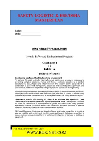 SAFETY LOGISTIC & HSE/OSHA
           MASTERPLAN

 Refer:______________
 Date:_______________




                        IRAQ PROJECT FACILITATION


                Health, Safety and Environmental Program

                                     Attachment 1
                                          To
                                      Exhibit A
                                 POLICY STATEMENT

 Maintaining a safe and healthful working environment.
  To achieve this goal, contractor has implemented policies and procedures necessary to
 preventing workplace accidents, injuries and illness. contractor objective is to conduct
 operations in a safe, effective and efficient manner. This objective can be achieved with a
 combination of concerned management, responsible and knowledgeable supervision, and
 conscientious, well-trained employees acting in a proactive approach to manage safety.

 Proactive safety management is the key to contractor’s total quality management philosophy.
 Safety performance directly indicates Subcontractor’s dedication to quality. Effective safety
 programs require total involvement from all employees to reach the safety performance goal.

 Contractor’s Number One Priority is safety in all activities and operations. The
 Corporate goal is zero incidents and injuries in the work place. Management considers
 no phase of construction or administration of greater importance than safety planning,
 evaluation of potential job hazards and accident prevention. Accidents that result in personal
 injury and damage to property represent needless waste and loss.

 All Project Managers , Engineers and Logistic officers shall make every effort to provide a
 safe and healthful work environment, free from recognized hazards that cause, or are likely to
 cause, death or serious physical harm to workers or third parties or damage to facilities or
 equipment.




FOR MORE INFORMATION VISIT

                WWW.BURJNET.COM
 