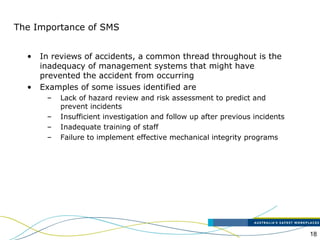 18
The Importance of SMS
• In reviews of accidents, a common thread throughout is the
inadequacy of management systems that might have
prevented the accident from occurring
• Examples of some issues identified are
– Lack of hazard review and risk assessment to predict and
prevent incidents
– Insufficient investigation and follow up after previous incidents
– Inadequate training of staff
– Failure to implement effective mechanical integrity programs
 