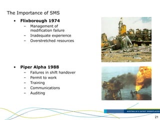 21
The Importance of SMS
• Flixborough 1974
– Management of
modification failure
– Inadequate experience
– Overstretched resources
• Piper Alpha 1988
– Failures in shift handover
– Permit to work
– Training
– Communications
– Auditing
 