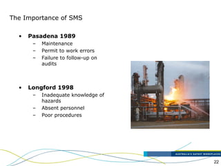 22
The Importance of SMS
• Pasadena 1989
– Maintenance
– Permit to work errors
– Failure to follow-up on
audits
• Longford 1998
– Inadequate knowledge of
hazards
– Absent personnel
– Poor procedures
 