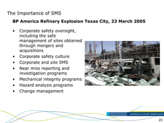 23
The Importance of SMS
• Corporate safety oversight,
including the safe
management of sites obtained
through mergers and
acquisitions
• Corporate safety culture
• Corporate and site SMS
• Near miss reporting and
investigation programs
• Mechanical integrity programs
• Hazard analysis programs
• Change management
BP America Refinery Explosion Texas City, 23 March 2005
 