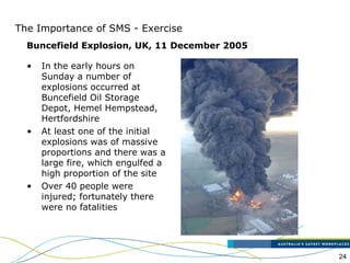 24
The Importance of SMS - Exercise
Buncefield Explosion, UK, 11 December 2005
• In the early hours on
Sunday a number of
explosions occurred at
Buncefield Oil Storage
Depot, Hemel Hempstead,
Hertfordshire
• At least one of the initial
explosions was of massive
proportions and there was a
large fire, which engulfed a
high proportion of the site
• Over 40 people were
injured; fortunately there
were no fatalities
 