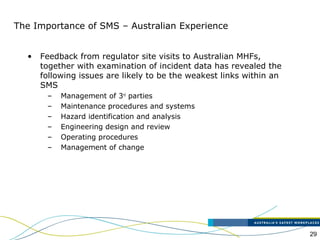 29
The Importance of SMS – Australian Experience
• Feedback from regulator site visits to Australian MHFs,
together with examination of incident data has revealed the
following issues are likely to be the weakest links within an
SMS
– Management of 3rd
parties
– Maintenance procedures and systems
– Hazard identification and analysis
– Engineering design and review
– Operating procedures
– Management of change
 