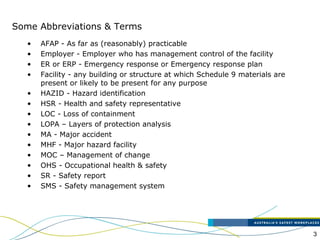 3
• AFAP - As far as (reasonably) practicable
• Employer - Employer who has management control of the facility
• ER or ERP - Emergency response or Emergency response plan
• Facility - any building or structure at which Schedule 9 materials are
present or likely to be present for any purpose
• HAZID - Hazard identification
• HSR - Health and safety representative
• LOC - Loss of containment
• LOPA – Layers of protection analysis
• MA - Major accident
• MHF - Major hazard facility
• MOC – Management of change
• OHS - Occupational health & safety
• SR - Safety report
• SMS - Safety management system
Some Abbreviations & Terms
 