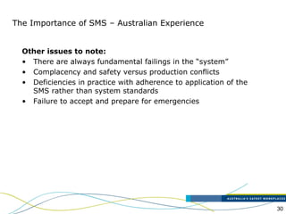 30
The Importance of SMS – Australian Experience
Other issues to note:
• There are always fundamental failings in the “system”
• Complacency and safety versus production conflicts
• Deficiencies in practice with adherence to application of the
SMS rather than system standards
• Failure to accept and prepare for emergencies
 