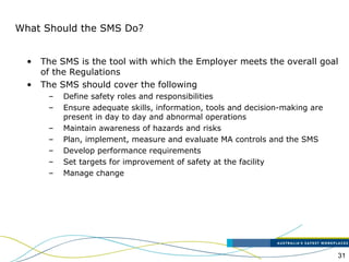 31
What Should the SMS Do?
• The SMS is the tool with which the Employer meets the overall goal
of the Regulations
• The SMS should cover the following
– Define safety roles and responsibilities
– Ensure adequate skills, information, tools and decision-making are
present in day to day and abnormal operations
– Maintain awareness of hazards and risks
– Plan, implement, measure and evaluate MA controls and the SMS
– Develop performance requirements
– Set targets for improvement of safety at the facility
– Manage change
 