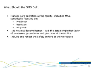 33
What Should the SMS Do?
• Manage safe operation at the facility, including MAs,
specifically focusing on:
– Prevention
– Reduction
– Mitigation
• It is not just documentation - it is the actual implementation
of processes, procedures and practices at the facility
• Include and reflect the safety culture at the workplace
 