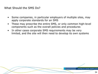34
What Should the SMS Do?
• Some companies, in particular employers of multiple sites, may
apply corporate standards for an SMS
• These may prescribe the entire SMS, or only common high-level
components such as the overall policies and procedures
• In other cases corporate SMS requirements may be very
limited, and the site will then need to develop its own systems
 
