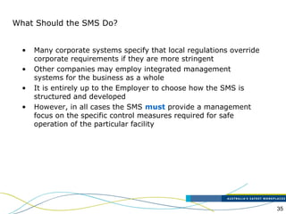 35
What Should the SMS Do?
• Many corporate systems specify that local regulations override
corporate requirements if they are more stringent
• Other companies may employ integrated management
systems for the business as a whole
• It is entirely up to the Employer to choose how the SMS is
structured and developed
• However, in all cases the SMS must provide a management
focus on the specific control measures required for safe
operation of the particular facility
 