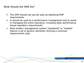 37
What Should the SMS Do?
• The SMS should not just be seen as satisfying MHF
requirements
• It should be used as a performance management tool to assist
in managing the entire operation, including other performance
based regulatory requirements
• Most modern management system “standards” or "models"
feature a set of generic elements, forming a continual
improvement cycle
 