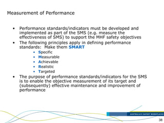 38
Measurement of Performance
• Performance standards/indicators must be developed and
implemented as part of the SMS (e.g. measure the
effectiveness of SMS) to support the MHF safety objectives
• The following principles apply in defining performance
standards: Make them SMART
• Specific
• Measurable
• Achievable
• Realistic
• Targeted
• The purpose of performance standards/indicators for the SMS
is to enable the objective measurement of its target and
(subsequently) effective maintenance and improvement of
performance
 