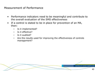 40
Measurement of Performance
• Performance indicators need to be meaningful and contribute to
the overall evaluation of the SMS effectiveness
• If a control is stated to be in place for prevention of an MA,
then:
– Is it implemented?
– Is it effective?
– Is it audited?
– Are the results used for improving the effectiveness of controls
management?
 