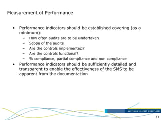 41
Measurement of Performance
• Performance indicators should be established covering (as a
minimum):
– How often audits are to be undertaken
– Scope of the audits
– Are the controls implemented?
– Are the controls functional?
– % compliance, partial compliance and non compliance
• Performance indicators should be sufficiently detailed and
transparent to enable the effectiveness of the SMS to be
apparent from the documentation
 