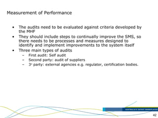 42
Measurement of Performance
• The audits need to be evaluated against criteria developed by
the MHF
• They should include steps to continually improve the SMS, so
there needs to be processes and measures designed to
identify and implement improvements to the system itself
• Three main types of audits
– First audit: Self audit
– Second party: audit of suppliers
– 3rd
party: external agencies e.g. regulator, certification bodies.
 