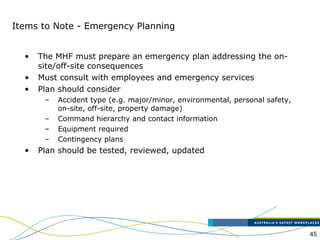 45
Items to Note - Emergency Planning
• The MHF must prepare an emergency plan addressing the on-
site/off-site consequences
• Must consult with employees and emergency services
• Plan should consider
– Accident type (e.g. major/minor, environmental, personal safety,
on-site, off-site, property damage)
– Command hierarchy and contact information
– Equipment required
– Contingency plans
• Plan should be tested, reviewed, updated
 