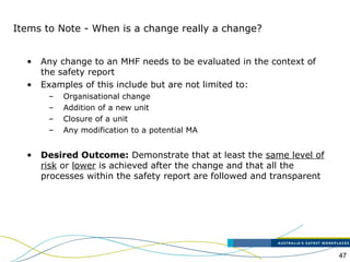 47
Items to Note - When is a change really a change?
• Any change to an MHF needs to be evaluated in the context of
the safety report
• Examples of this include but are not limited to:
– Organisational change
– Addition of a new unit
– Closure of a unit
– Any modification to a potential MA
• Desired Outcome: Demonstrate that at least the same level of
risk or lower is achieved after the change and that all the
processes within the safety report are followed and transparent
 