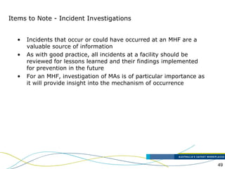 49
Items to Note - Incident Investigations
• Incidents that occur or could have occurred at an MHF are a
valuable source of information
• As with good practice, all incidents at a facility should be
reviewed for lessons learned and their findings implemented
for prevention in the future
• For an MHF, investigation of MAs is of particular importance as
it will provide insight into the mechanism of occurrence
 