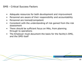 50
SMS - Critical Success Factors
• Adequate resources for both development and improvement
• Personnel are aware of their responsibility and accountability
• Personnel are trained/competent
• Consistent with the understanding of risk gained from the risk
assessment
• There should be sufficient focus on MAs, from planning
through to operations
• The Employer must document the basis for the facility's SMS,
and the SMS itself
 