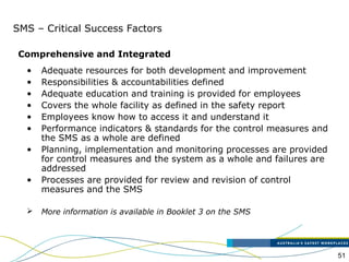 51
SMS – Critical Success Factors
• Adequate resources for both development and improvement
• Responsibilities & accountabilities defined
• Adequate education and training is provided for employees
• Covers the whole facility as defined in the safety report
• Employees know how to access it and understand it
• Performance indicators & standards for the control measures and
the SMS as a whole are defined
• Planning, implementation and monitoring processes are provided
for control measures and the system as a whole and failures are
addressed
• Processes are provided for review and revision of control
measures and the SMS
 More information is available in Booklet 3 on the SMS
Comprehensive and Integrated
 