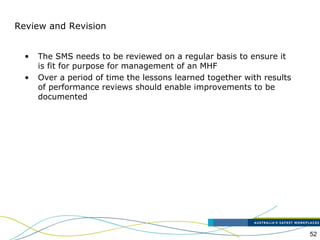 52
Review and Revision
• The SMS needs to be reviewed on a regular basis to ensure it
is fit for purpose for management of an MHF
• Over a period of time the lessons learned together with results
of performance reviews should enable improvements to be
documented
 