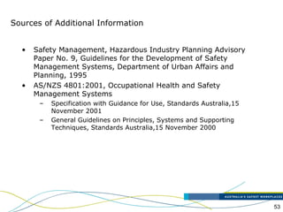53
Sources of Additional Information
• Safety Management, Hazardous Industry Planning Advisory
Paper No. 9, Guidelines for the Development of Safety
Management Systems, Department of Urban Affairs and
Planning, 1995
• AS/NZS 4801:2001, Occupational Health and Safety
Management Systems
– Specification with Guidance for Use, Standards Australia,15
November 2001
– General Guidelines on Principles, Systems and Supporting
Techniques, Standards Australia,15 November 2000
 