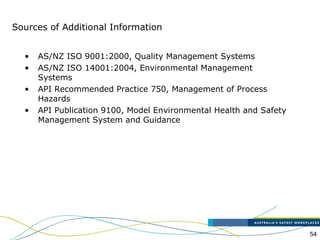 54
• AS/NZ ISO 9001:2000, Quality Management Systems
• AS/NZ ISO 14001:2004, Environmental Management
Systems
• API Recommended Practice 750, Management of Process
Hazards
• API Publication 9100, Model Environmental Health and Safety
Management System and Guidance
Sources of Additional Information
 