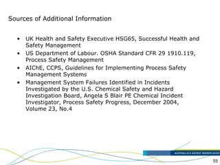 55
• UK Health and Safety Executive HSG65, Successful Health and
Safety Management
• US Department of Labour. OSHA Standard CFR 29 1910.119,
Process Safety Management
• AIChE, CCPS, Guidelines for Implementing Process Safety
Management Systems
• Management System Failures Identified in Incidents
Investigated by the U.S. Chemical Safety and Hazard
Investigation Board, Angela S Blair PE Chemical Incident
Investigator, Process Safety Progress, December 2004,
Volume 23, No.4
Sources of Additional Information
 