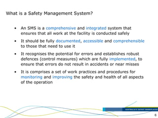 6
What is a Safety Management System?
• An SMS is a comprehensive and integrated system that
ensures that all work at the facility is conducted safely
• It should be fully documented, accessible and comprehensible
to those that need to use it
• It recognises the potential for errors and establishes robust
defences (control measures) which are fully implemented, to
ensure that errors do not result in accidents or near misses
• It is comprises a set of work practices and procedures for
monitoring and improving the safety and health of all aspects
of the operation
 