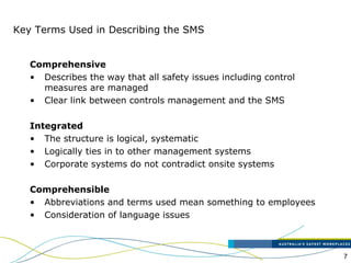 7
Key Terms Used in Describing the SMS
Comprehensive
• Describes the way that all safety issues including control
measures are managed
• Clear link between controls management and the SMS
Integrated
• The structure is logical, systematic
• Logically ties in to other management systems
• Corporate systems do not contradict onsite systems
Comprehensible
• Abbreviations and terms used mean something to employees
• Consideration of language issues
 