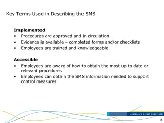 8
Key Terms Used in Describing the SMS
Implemented
• Procedures are approved and in circulation
• Evidence is available – completed forms and/or checklists
• Employees are trained and knowledgeable
Accessible
• Employees are aware of how to obtain the most up to date or
relevant procedures
• Employees can obtain the SMS information needed to support
control measures
 
