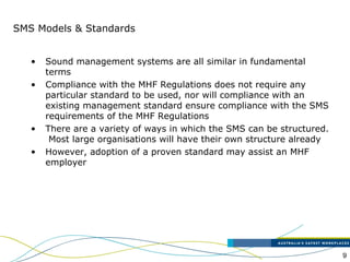 9
SMS Models & Standards
• Sound management systems are all similar in fundamental
terms
• Compliance with the MHF Regulations does not require any
particular standard to be used, nor will compliance with an
existing management standard ensure compliance with the SMS
requirements of the MHF Regulations
• There are a variety of ways in which the SMS can be structured.
Most large organisations will have their own structure already
• However, adoption of a proven standard may assist an MHF
employer
 