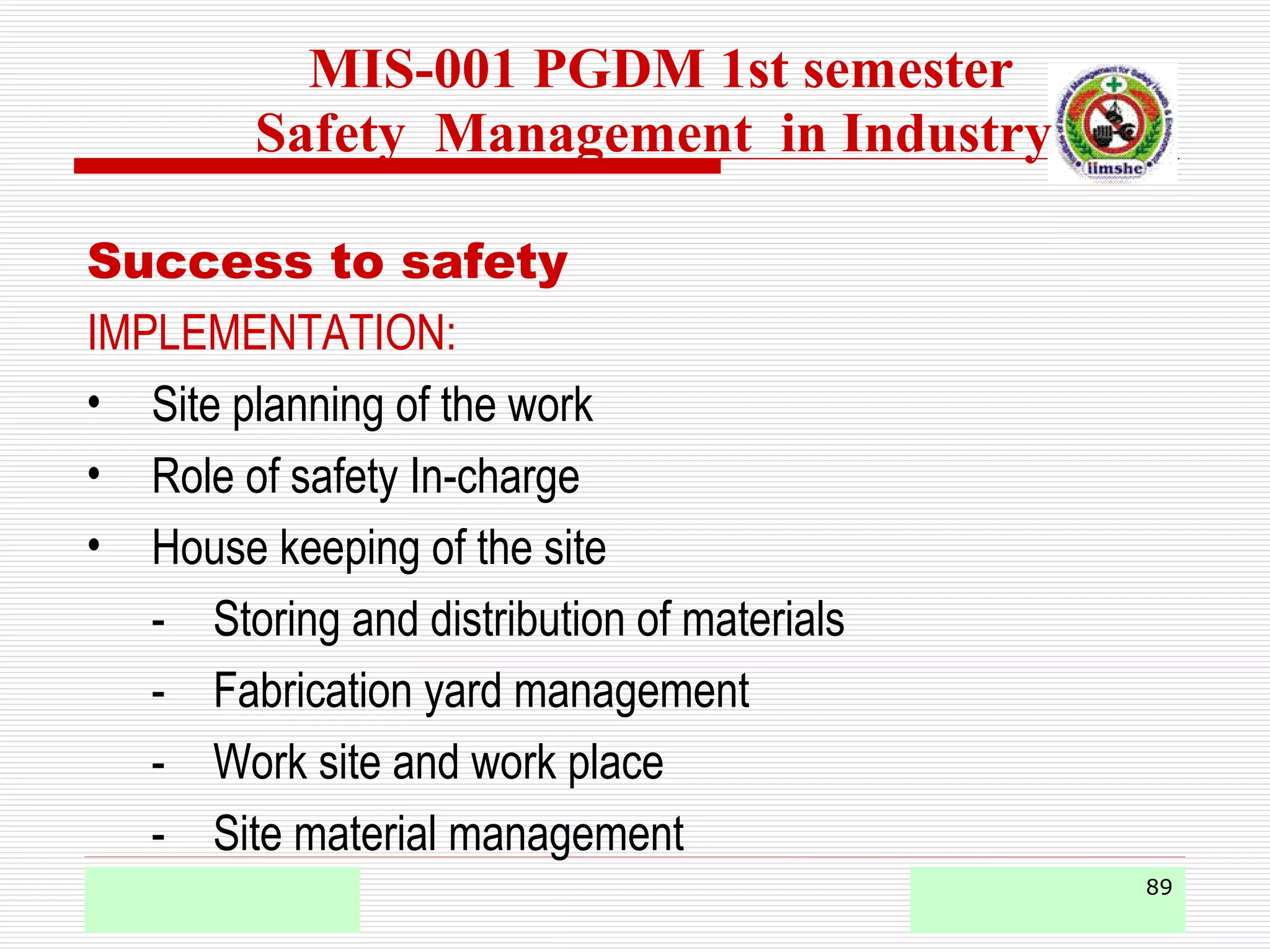 89
Success to safety
IMPLEMENTATION:
• Site planning of the work
• Role of safety In-charge
• House keeping of the site
- Storing and distribution of materials
- Fabrication yard management
- Work site and work place
- Site material management
MIS-001 PGDM 1st semester
Safety Management in Industry
 