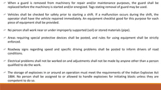 When a guard is removed from machinery for repair and/or maintenance purposes, the guard shall be
replaced before the machinery is started and/or energized. Tags stating removal of guard may be used.
Vehicles shall be checked for safety prior to starting a shift. If a malfunction occurs during the shift, the
operator shall have the vehicle repaired immediately. An equipment checklist good for this purpose for each
piece of equipment shall be provided.
No person shall work near or under improperly supported (soil) or stored materials (pipe).
Areas requiring special protective devices shall be posted, and rules for using equipment shall be strictly
enforced.
Roadway signs regarding speed and specific driving problems shall be posted to inform drivers of road
conditions.
Electrical problems shall not be worked on and adjustments shall not be made by anyone other than a person
qualified to do the work.
The storage of explosives in or around an operation must meet the requirements of the Indian Explosive Act
1884. No person shall be assigned to or allowed to handle explosives for initiating blasts unless they are
competent to do so.
 