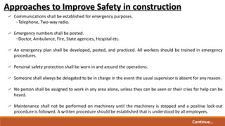 Communications shall be established for emergency purposes.
–Telephone, Two-way radio.
Emergency numbers shall be posted.
–Doctor, Ambulance, Fire, State agencies, Hospital etc.
An emergency plan shall be developed, posted, and practiced. All workers should be trained in emergency
procedures.
Personal safety protection shall be worn in and around the operations.
Someone shall always be delegated to be in charge in the event the usual supervisor is absent for any reason.
No person shall be assigned to work in any area alone, unless they can be seen or their cries for help can be
heard.
Maintenance shall not be performed on machinery until the machinery is stopped and a positive lock-out
procedure is followed. A written procedure should be established that is understood by all employees.
Approaches to Improve Safety in construction
Continue…
 