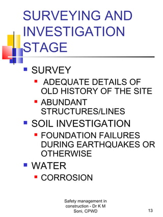 SURVEYING AND
INVESTIGATION
STAGE
 SURVEY
 ADEQUATE DETAILS OF
OLD HISTORY OF THE SITE
 ABUNDANT
STRUCTURES/LINES
 SOIL INVESTIGATION
 FOUNDATION FAILURES
DURING EARTHQUAKES OR
OTHERWISE
 WATER
 CORROSION
13
Safety management in
construction - Dr K M
Soni, CPWD
 