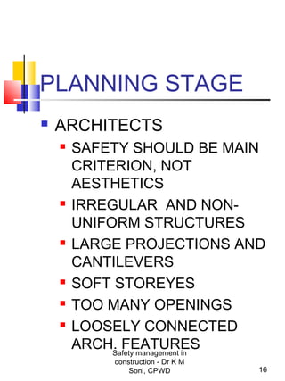 PLANNING STAGE
 ARCHITECTS
 SAFETY SHOULD BE MAIN
CRITERION, NOT
AESTHETICS
 IRREGULAR AND NON-
UNIFORM STRUCTURES
 LARGE PROJECTIONS AND
CANTILEVERS
 SOFT STOREYES
 TOO MANY OPENINGS
 LOOSELY CONNECTED
ARCH. FEATURES
16
Safety management in
construction - Dr K M
Soni, CPWD
 