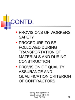 CONTD.
 PROVISIONS OF WORKERS
SAFETY
 PROCEDURE TO BE
FOLLOWED DURING
TRANSPORTATION OF
MATERIALS AND DURING
CONSTRUCTION
 PROVISION OF QUALITY
ASSURANCE AND
QUALIFICATION CRITERION
OF CONTRACTORS
18
Safety management in
construction - Dr K M
Soni, CPWD
 