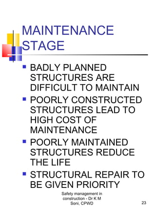 MAINTENANCE
STAGE
 BADLY PLANNED
STRUCTURES ARE
DIFFICULT TO MAINTAIN
 POORLY CONSTRUCTED
STRUCTURES LEAD TO
HIGH COST OF
MAINTENANCE
 POORLY MAINTAINED
STRUCTURES REDUCE
THE LIFE
 STRUCTURAL REPAIR TO
BE GIVEN PRIORITY
23
Safety management in
construction - Dr K M
Soni, CPWD
 