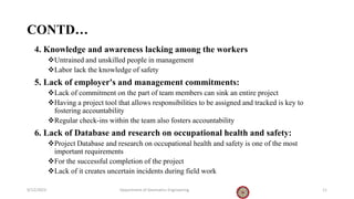 CONTD…
4. Knowledge and awareness lacking among the workers
Untrained and unskilled people in management
Labor lack the knowledge of safety
5. Lack of employer's and management commitments:
Lack of commitment on the part of team members can sink an entire project
Having a project tool that allows responsibilities to be assigned and tracked is key to
fostering accountability
Regular check-ins within the team also fosters accountability
6. Lack of Database and research on occupational health and safety:
Project Database and research on occupational health and safety is one of the most
important requirements
For the successful completion of the project
Lack of it creates uncertain incidents during field work
9/12/2023 Department of Geomatics Engineering 11
 