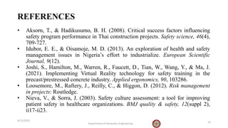 REFERENCES
• Aksorn, T., & Hadikusumo, B. H. (2008). Critical success factors influencing
safety program performance in Thai construction projects. Safety science, 46(4),
709-727.
• Idubor, E. E., & Oisamoje, M. D. (2013). An exploration of health and safety
management issues in Nigeria’s effort to industrialize. European Scientific
Journal, 9(12).
• Joshi, S., Hamilton, M., Warren, R., Faucett, D., Tian, W., Wang, Y., & Ma, J.
(2021). Implementing Virtual Reality technology for safety training in the
precast/prestressed concrete industry. Applied ergonomics, 90, 103286.
• Loosemore, M., Raftery, J., Reilly, C., & Higgon, D. (2012). Risk management
in projects: Routledge.
• Nieva, V., & Sorra, J. (2003). Safety culture assessment: a tool for improving
patient safety in healthcare organizations. BMJ quality & safety, 12(suppl 2),
ii17-ii23.
9/12/2023
Department of Geomatics Engineering 14
 