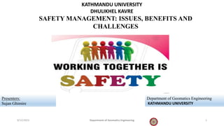 KATHMANDU UNIVERSITY
DHULIKHEL KAVRE
SAFETY MANAGEMENT: ISSUES, BENEFITS AND
CHALLENGES
Presenters:
Sujan Ghimire
Department of Geomatics Engineering
KATHMANDU UNIVERSITY
9/12/2023 1
Department of Geomatics Engineering
 