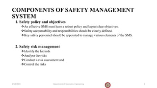 COMPONENTS OF SAFETY MANAGEMENT
SYSTEM
1. Safety policy and objectives
An effective SMS must have a robust policy and layout clear objectives.
Safety accountability and responsibilities should be clearly defined.
Key safety personnel should be appointed to manage various elements of the SMS.
2. Safety risk management
Identify the hazards
Analyse the risks
Conduct a risk assessment and
Control the risks
9/12/2023 Department of Geomatics Engineering 4
 